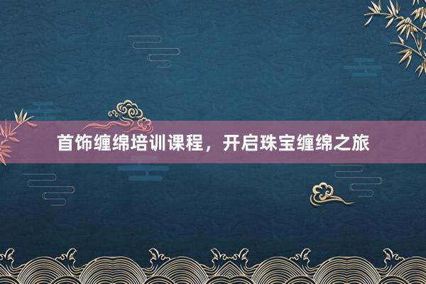 首饰缠绵培训课程，开启珠宝缠绵之旅