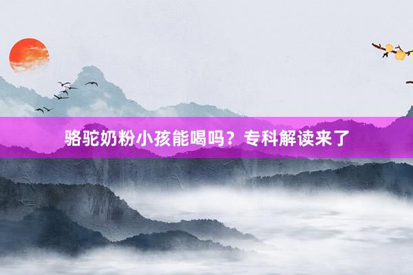 骆驼奶粉小孩能喝吗？专科解读来了